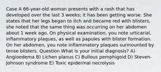 Case A 66-year-old woman presents with a rash that has developed over the last 3 weeks; it has been getting worse. She states that her legs began to itch and became red with blisters, she noted that the same thing was occurring on her abdomen about 1 week ago. On physical examination, you note urticarial, inflammatory plaques, as well as papules with blister formation. On her abdomen, you note inflammatory plaques surmounted by tense blisters. Question What is your initial diagnosis? A) Angioedema B) Lichen planus C) Bullous pemphigoid D) Steven-Johnson syndrome E) Toxic epidermal necrolysis