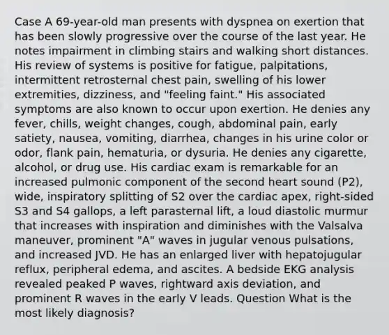 Case A 69-year-old man presents with dyspnea on exertion that has been slowly progressive over the course of the last year. He notes impairment in climbing stairs and walking short distances. His review of systems is positive for fatigue, palpitations, intermittent retrosternal chest pain, swelling of his lower extremities, dizziness, and "feeling faint." His associated symptoms are also known to occur upon exertion. He denies any fever, chills, weight changes, cough, abdominal pain, early satiety, nausea, vomiting, diarrhea, changes in his urine color or odor, flank pain, hematuria, or dysuria. He denies any cigarette, alcohol, or drug use. His cardiac exam is remarkable for an increased pulmonic component of the second heart sound (P2), wide, inspiratory splitting of S2 over the cardiac apex, right-sided S3 and S4 gallops, a left parasternal lift, a loud diastolic murmur that increases with inspiration and diminishes with the Valsalva maneuver, prominent "A" waves in jugular venous pulsations, and increased JVD. He has an enlarged liver with hepatojugular reflux, peripheral edema, and ascites. A bedside EKG analysis revealed peaked P waves, rightward axis deviation, and prominent R waves in the early V leads. Question What is the most likely diagnosis?