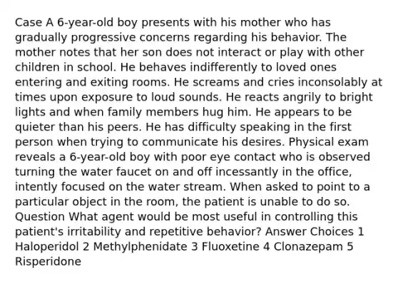 Case A 6-year-old boy presents with his mother who has gradually progressive concerns regarding his behavior. The mother notes that her son does not interact or play with other children in school. He behaves indifferently to loved ones entering and exiting rooms. He screams and cries inconsolably at times upon exposure to loud sounds. He reacts angrily to bright lights and when family members hug him. He appears to be quieter than his peers. He has difficulty speaking in the first person when trying to communicate his desires. Physical exam reveals a 6-year-old boy with poor eye contact who is observed turning the water faucet on and off incessantly in the office, intently focused on the water stream. When asked to point to a particular object in the room, the patient is unable to do so. Question What agent would be most useful in controlling this patient's irritability and repetitive behavior? Answer Choices 1 Haloperidol 2 Methylphenidate 3 Fluoxetine 4 Clonazepam 5 Risperidone