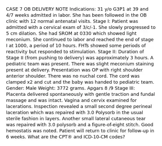 CASE 7 OB DELIVERY NOTE Indications: 31 y/o G3P1 at 39 and 4/7 weeks admitted in labor. She has been followed in the OB clinic with 12 normal antenatal visits. Stage I: Patient was admitted with a cervical exam of 3/c/-1. She slowly progressed to 5 cm dilation. She had SROM at 0330 which showed light meconium. She continued to labor and reached the end of stage I at 1000, a period of 10 hours. FHTs showed some periods of reactivity but responded to stimulation. Stage II: Duration of Stage II (from pushing to delivery) was approximately 3 hours. A pediatric team was present. There was slight meconium staining present at delivery. Presentation was OP with right shoulder anterior shoulder. There was no nuchal cord. The cord was clamped x2 and cut and the baby was handed to pediatric team. Gender: Male Weight: 3772 grams. Apgars 8 /9 Stage III: Placenta delivered spontaneously with gentle traction and fundal massage and was intact. Vagina and cervix examined for lacerations. Inspection revealed a small second degree perineal laceration which was repaired with 3.0 Polysorb in the usual sterile fashion in layers. Another small lateral cutaneous tear was repaired with 3.0 polysorb and a figure-of-eight stitch. Good hemostatis was noted. Patient will return to clinic for follow-up in 6 weeks. What are the CPT® and ICD-10-CM codes?