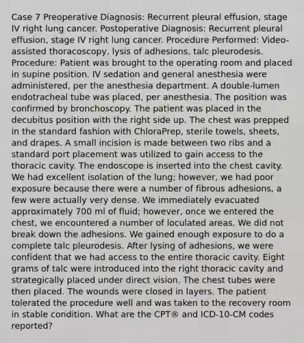 Case 7 Preoperative Diagnosis: Recurrent pleural effusion, stage IV right lung cancer. Postoperative Diagnosis: Recurrent pleural effusion, stage IV right lung cancer. Procedure Performed: Video-assisted thoracoscopy, lysis of adhesions, talc pleurodesis. Procedure: Patient was brought to the operating room and placed in supine position. IV sedation and general anesthesia were administered, per the anesthesia department. A double-lumen endotracheal tube was placed, per anesthesia. The position was confirmed by bronchoscopy. The patient was placed in the decubitus position with the right side up. The chest was prepped in the standard fashion with ChloraPrep, sterile towels, sheets, and drapes. A small incision is made between two ribs and a standard port placement was utilized to gain access to the thoracic cavity. The endoscope is inserted into the chest cavity. We had excellent isolation of the lung; however, we had poor exposure because there were a number of fibrous adhesions, a few were actually very dense. We immediately evacuated approximately 700 ml of fluid; however, once we entered the chest, we encountered a number of loculated areas. We did not break down the adhesions. We gained enough exposure to do a complete talc pleurodesis. After lysing of adhesions, we were confident that we had access to the entire thoracic cavity. Eight grams of talc were introduced into the right thoracic cavity and strategically placed under direct vision. The chest tubes were then placed. The wounds were closed in layers. The patient tolerated the procedure well and was taken to the recovery room in stable condition. What are the CPT® and ICD-10-CM codes reported?