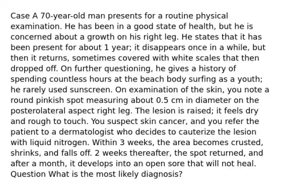 Case A 70-year-old man presents for a routine physical examination. He has been in a good state of health, but he is concerned about a growth on his right leg. He states that it has been present for about 1 year; it disappears once in a while, but then it returns, sometimes covered with white scales that then dropped off. On further questioning, he gives a history of spending countless hours at the beach body surfing as a youth; he rarely used sunscreen. On examination of the skin, you note a round pinkish spot measuring about 0.5 cm in diameter on the posterolateral aspect right leg. The lesion is raised; it feels dry and rough to touch. You suspect skin cancer, and you refer the patient to a dermatologist who decides to cauterize the lesion with liquid nitrogen. Within 3 weeks, the area becomes crusted, shrinks, and falls off. 2 weeks thereafter, the spot returned, and after a month, it develops into an open sore that will not heal. Question What is the most likely diagnosis?