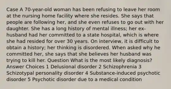 Case A 70-year-old woman has been refusing to leave her room at the nursing home facility where she resides. She says that people are following her, and she even refuses to go out with her daughter. She has a long history of mental illness; her ex-husband had her committed to a state hospital, which is where she had resided for over 30 years. On interview, it is difficult to obtain a history; her thinking is disordered. When asked why he committed her, she says that she believes her husband was trying to kill her. Question What is the most likely diagnosis? Answer Choices 1 Delusional disorder 2 Schizophrenia 3 Schizotypal personality disorder 4 Substance-induced psychotic disorder 5 Psychotic disorder due to a medical condition