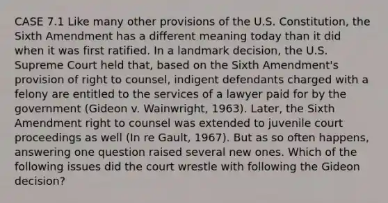 CASE 7.1 Like many other provisions of the U.S. Constitution, the Sixth Amendment has a different meaning today than it did when it was first ratified. In a landmark decision, the U.S. Supreme Court held that, based on the Sixth Amendment's provision of right to counsel, indigent defendants charged with a felony are entitled to the services of a lawyer paid for by the government (Gideon v. Wainwright, 1963). Later, the Sixth Amendment right to counsel was extended to juvenile court proceedings as well (In re Gault, 1967). But as so often happens, answering one question raised several new ones. Which of the following issues did the court wrestle with following the Gideon decision?