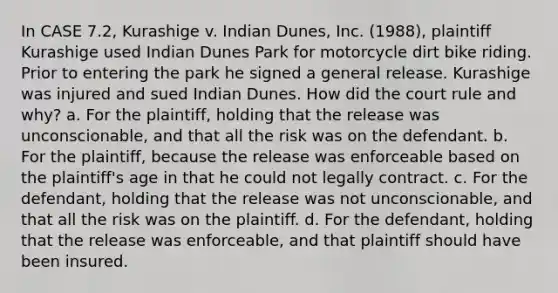 In CASE 7.2, Kurashige v. Indian Dunes, Inc. (1988), plaintiff Kurashige used Indian Dunes Park for motorcycle dirt bike riding. Prior to entering the park he signed a general release. Kurashige was injured and sued Indian Dunes. How did the court rule and why? a. For the plaintiff, holding that the release was unconscionable, and that all the risk was on the defendant. b. For the plaintiff, because the release was enforceable based on the plaintiff's age in that he could not legally contract. c. For the defendant, holding that the release was not unconscionable, and that all the risk was on the plaintiff. d. For the defendant, holding that the release was enforceable, and that plaintiff should have been insured.