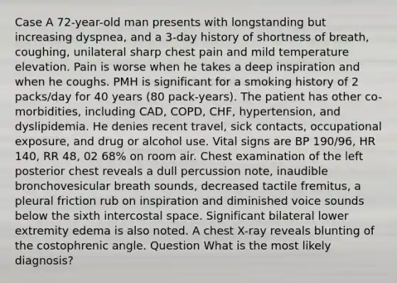 Case A 72-year-old man presents with longstanding but increasing dyspnea, and a 3-day history of shortness of breath, coughing, unilateral sharp chest pain and mild temperature elevation. Pain is worse when he takes a deep inspiration and when he coughs. PMH is significant for a smoking history of 2 packs/day for 40 years (80 pack-years). The patient has other co-morbidities, including CAD, COPD, CHF, hypertension, and dyslipidemia. He denies recent travel, sick contacts, occupational exposure, and drug or alcohol use. Vital signs are BP 190/96, HR 140, RR 48, 02 68% on room air. Chest examination of the left posterior chest reveals a dull percussion note, inaudible bronchovesicular breath sounds, decreased tactile fremitus, a pleural friction rub on inspiration and diminished voice sounds below the sixth intercostal space. Significant bilateral lower extremity edema is also noted. A chest X-ray reveals blunting of the costophrenic angle. Question What is the most likely diagnosis?