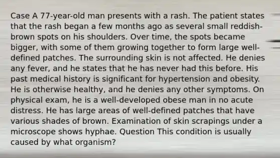 Case A 77-year-old man presents with a rash. The patient states that the rash began a few months ago as several small reddish-brown spots on his shoulders. Over time, the spots became bigger, with some of them growing together to form large well-defined patches. The surrounding skin is not affected. He denies any fever, and he states that he has never had this before. His past medical history is significant for hypertension and obesity. He is otherwise healthy, and he denies any other symptoms. On physical exam, he is a well-developed obese man in no acute distress. He has large areas of well-defined patches that have various shades of brown. Examination of skin scrapings under a microscope shows hyphae. Question This condition is usually caused by what organism?