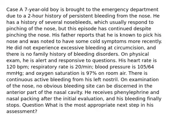 Case A 7-year-old boy is brought to the emergency department due to a 2-hour history of persistent bleeding from the nose. He has a history of several nosebleeds, which usually respond to pinching of the nose, but this episode has continued despite pinching the nose. His father reports that he is known to pick his nose and was noted to have some cold symptoms more recently. He did not experience excessive bleeding at circumcision, and there is no family history of bleeding disorders. On physical exam, he is alert and responsive to questions. His heart rate is 120 bpm; respiratory rate is 20/min; blood pressure is 105/64 mmHg; and oxygen saturation is 97% on room air. There is continuous active bleeding from his left nostril. On examination of the nose, no obvious bleeding site can be discerned in the anterior part of the nasal cavity. He receives phenylephrine and nasal packing after the initial evaluation, and his bleeding finally stops. Question What is the most appropriate next step in his assessment?