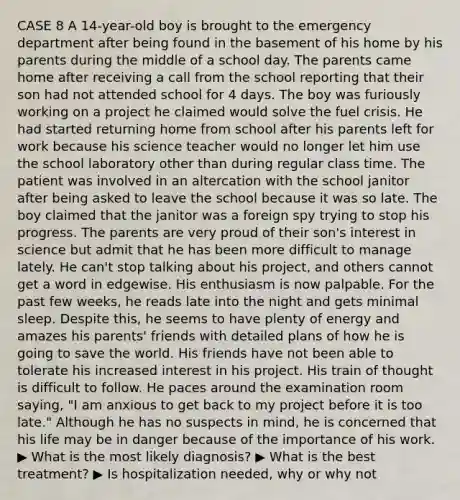CASE 8 A 14-year-old boy is brought to the emergency department after being found in the basement of his home by his parents during the middle of a school day. The parents came home after receiving a call from the school reporting that their son had not attended school for 4 days. The boy was furiously working on a project he claimed would solve the fuel crisis. He had started returning home from school after his parents left for work because his science teacher would no longer let him use the school laboratory other than during regular class time. The patient was involved in an altercation with the school janitor after being asked to leave the school because it was so late. The boy claimed that the janitor was a foreign spy trying to stop his progress. The parents are very proud of their son's interest in science but admit that he has been more difficult to manage lately. He can't stop talking about his project, and others cannot get a word in edgewise. His enthusiasm is now palpable. For the past few weeks, he reads late into the night and gets minimal sleep. Despite this, he seems to have plenty of energy and amazes his parents' friends with detailed plans of how he is going to save the world. His friends have not been able to tolerate his increased interest in his project. His train of thought is difficult to follow. He paces around the examination room saying, "I am anxious to get back to my project before it is too late." Although he has no suspects in mind, he is concerned that his life may be in danger because of the importance of his work. ▶ What is the most likely diagnosis? ▶ What is the best treatment? ▶ Is hospitalization needed, why or why not