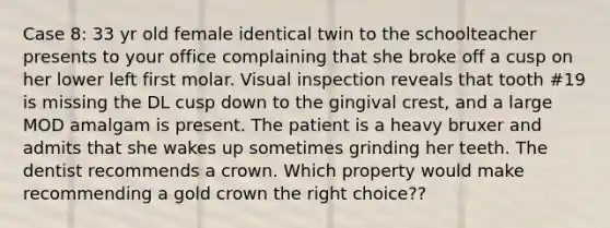 Case 8: 33 yr old female identical twin to the schoolteacher presents to your office complaining that she broke off a cusp on her lower left first molar. Visual inspection reveals that tooth #19 is missing the DL cusp down to the gingival crest, and a large MOD amalgam is present. The patient is a heavy bruxer and admits that she wakes up sometimes grinding her teeth. The dentist recommends a crown. Which property would make recommending a gold crown the right choice??