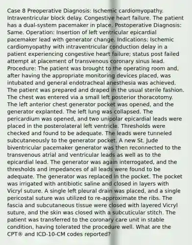 Case 8 Preoperative Diagnosis: Ischemic cardiomyopathy. Intraventricular block delay. Congestive heart failure. The patient has a dual-system pacemaker in place. Postoperative Diagnosis: Same. Operation: Insertion of left ventricular epicardial pacemaker lead with generator change. Indications: Ischemic cardiomyopathy with intraventricular conduction delay in a patient experiencing congestive heart failure; status post failed attempt at placement of transvenous coronary sinus lead. Procedure: The patient was brought to the operating room and, after having the appropriate monitoring devices placed, was intubated and general endotracheal anesthesia was achieved. The patient was prepared and draped in the usual sterile fashion. The chest was entered via a small left posterior thoracotomy. The left anterior chest generator pocket was opened, and the generator explanted. The left lung was collapsed. The pericardium was opened, and two unipolar epicardial leads were placed in the posterolateral left ventricle. Thresholds were checked and found to be adequate. The leads were tunneled subcutaneously to the generator pocket. A new St. Jude biventricular pacemaker generator was then reconnected to the transvenous atrial and ventricular leads as well as to the epicardial lead. The generator was again interrogated, and the thresholds and impedances of all leads were found to be adequate. The generator was replaced in the pocket. The pocket was irrigated with antibiotic saline and closed in layers with Vicryl suture. A single left pleural drain was placed, and a single pericostal suture was utilized to re-approximate the ribs. The fascia and subcutaneous tissue were closed with layered Vicryl suture, and the skin was closed with a subcuticular stitch. The patient was transferred to the coronary care unit in stable condition, having tolerated the procedure well. What are the CPT® and ICD-10-CM codes reported?
