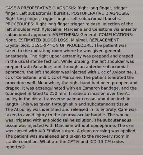 CASE 8 PREOPERATIVE DIAGNOSIS: Right long finger, trigger finger. Left subacromial bursitis. POSTOPERATIVE DIAGNOSIS: Right long finger, trigger finger. Left subacromial bursitis. PROCEDURES: Right long finger trigger release. Injection of the left shoulder with Xylocaine, Marcaine and Celestone via anterior subacromial approach. ANESTHESIA: General. COMPLICATIONS: None. ESTIMATED BLOOD LOSS: Minimal. REPLACEMENT: Crystalloids. DESCRIPTION OF PROCEDURE: The patient was taken to the operating room where he was given general anesthesia. The right upper extremity was prepped and draped in the usual sterile fashion. While draping, the left shoulder was prepped with Betadine; and through an anterior subacromial approach, the left shoulder was injected with 1 cc of Xylocaine, 1 cc of Celestone, and 1 cc of Marcaine. The patient tolerated the procedure well. Meanwhile, the right hand had been prepped and draped. It was exsanguinated with an Esmarch bandage, and the tourniquet inflated to 250 mm. I made an incision over the A1 pulley in the distal transverse palmar crease, about an inch in length. This was taken through skin and subcutaneous tissue. The Al pulley was identified and released in its entirety. Care was taken to avoid injury to the neurovascular bundle. The wound was irrigated with antibiotic saline solution. The subcutaneous tissue was injected with Marcaine without epinephrine. The skin was closed with 4-0 Ethilon suture. A clean dressing was applied. The patient was awakened and taken to the recovery room in stable condition. What are the CPT® and ICD-10-CM codes reported?