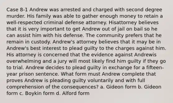 Case 8-1 Andrew was arrested and charged with second degree murder. His family was able to gather enough money to retain a well-respected criminal defense attorney. Hisattorney believes that it is very important to get Andrew out of jail on bail so he can assist him with his defense. The community prefers that he remain in custody. Andrew's attorney believes that it may be in Andrew's best interest to plead guilty to the charges against him. His attorney is concerned that the evidence against Andrewis overwhelming and a jury will most likely find him guilty if they go to trial. Andrew decides to plead guilty in exchange for a fifteen-year prison sentence. What form must Andrew complete that proves Andrew is pleading guilty voluntarily and with full comprehension of the consequences?​ a. ​Gideon form b. ​Gideon form c. ​Boykin form d. ​Alford form