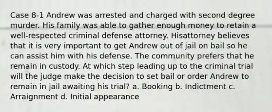 Case 8-1 Andrew was arrested and charged with second degree murder. His family was able to gather enough money to retain a well-respected criminal defense attorney. Hisattorney believes that it is very important to get Andrew out of jail on bail so he can assist him with his defense. The community prefers that he remain in custody. At which step leading up to the criminal trial will the judge make the decision to set bail or order Andrew to remain in jail awaiting his trial?​ a. ​Booking b. ​Indictment c. ​Arraignment d. ​Initial appearance