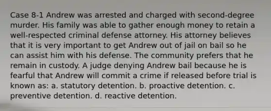 Case 8-1 Andrew was arrested and charged with second-degree murder. His family was able to gather enough money to retain a well-respected criminal defense attorney. His attorney believes that it is very important to get Andrew out of jail on bail so he can assist him with his defense. The community prefers that he remain in custody. A judge denying Andrew bail because he is fearful that Andrew will commit a crime if released before trial is known as:​ a. ​statutory detention. b. ​proactive detention. c. ​preventive detention. d. ​reactive detention.