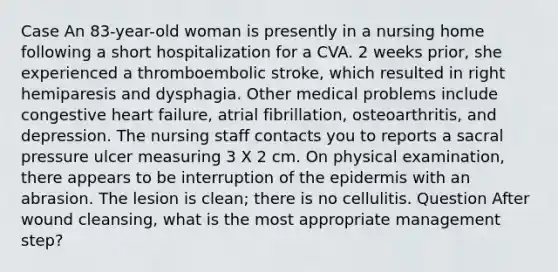 Case An 83-year-old woman is presently in a nursing home following a short hospitalization for a CVA. 2 weeks prior, she experienced a thromboembolic stroke, which resulted in right hemiparesis and dysphagia. Other medical problems include congestive heart failure, atrial fibrillation, osteoarthritis, and depression. The nursing staff contacts you to reports a sacral pressure ulcer measuring 3 X 2 cm. On physical examination, there appears to be interruption of the epidermis with an abrasion. The lesion is clean; there is no cellulitis. Question After wound cleansing, what is the most appropriate management step?