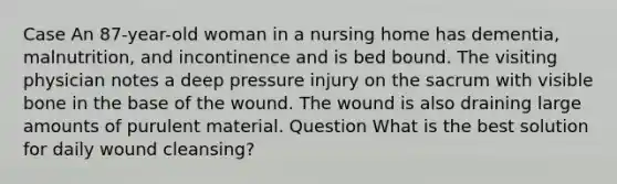 Case An 87-year-old woman in a nursing home has dementia, malnutrition, and incontinence and is bed bound. The visiting physician notes a deep pressure injury on the sacrum with visible bone in the base of the wound. The wound is also draining large amounts of purulent material. Question What is the best solution for daily wound cleansing?