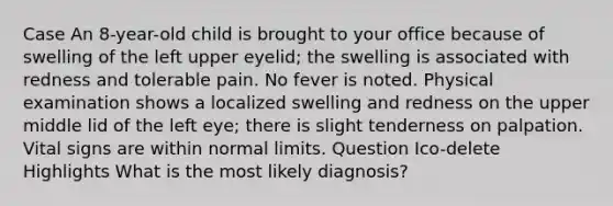 Case An 8-year-old child is brought to your office because of swelling of the left upper eyelid; the swelling is associated with redness and tolerable pain. No fever is noted. Physical examination shows a localized swelling and redness on the upper middle lid of the left eye; there is slight tenderness on palpation. Vital signs are within normal limits. Question Ico-delete Highlights What is the most likely diagnosis?