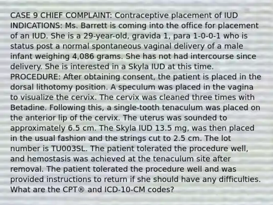 CASE 9 CHIEF COMPLAINT: Contraceptive placement of IUD INDICATIONS: Ms. Barrett is coming into the office for placement of an IUD. She is a 29-year-old, gravida 1, para 1-0-0-1 who is status post a normal spontaneous vaginal delivery of a male infant weighing 4,086 grams. She has not had intercourse since delivery. She is interested in a Skyla IUD at this time. PROCEDURE: After obtaining consent, the patient is placed in the dorsal lithotomy position. A speculum was placed in the vagina to visualize the cervix. The cervix was cleaned three times with Betadine. Following this, a single-tooth tenaculum was placed on the anterior lip of the cervix. The uterus was sounded to approximately 6.5 cm. The Skyla IUD 13.5 mg, was then placed in the usual fashion and the strings cut to 2.5 cm. The lot number is TU003SL. The patient tolerated the procedure well, and hemostasis was achieved at the tenaculum site after removal. The patient tolerated the procedure well and was provided instructions to return if she should have any difficulties. What are the CPT® and ICD-10-CM codes?