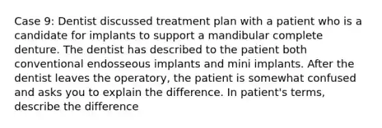 Case 9: Dentist discussed treatment plan with a patient who is a candidate for implants to support a mandibular complete denture. The dentist has described to the patient both conventional endosseous implants and mini implants. After the dentist leaves the operatory, the patient is somewhat confused and asks you to explain the difference. In patient's terms, describe the difference