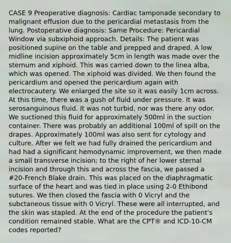 CASE 9 Preoperative diagnosis: Cardiac tamponade secondary to malignant effusion due to the pericardial metastasis from the lung. Postoperative diagnosis: Same Procedure: Pericardial Window via subxiphoid approach. Details: The patient was positioned supine on the table and prepped and draped. A low midline incision approximately 5cm in length was made over the sternum and xiphoid. This was carried down to the linea alba, which was opened. The xiphoid was divided. We then found the pericardium and opened the pericardium again with electrocautery. We enlarged the site so it was easily 1cm across. At this time, there was a gush of fluid under pressure. It was serosanguinous fluid. It was not turbid, nor was there any odor. We suctioned this fluid for approximately 500ml in the suction container. There was probably an additional 100ml of spill on the drapes. Approximately 100ml was also sent for cytology and culture. After we felt we had fully drained the pericardium and had had a significant hemodynamic improvement, we then made a small transverse incision; to the right of her lower sternal incision and through this and across the fascia, we passed a #20-French Blake drain. This was placed on the diaphragmatic surface of the heart and was tied in place using 2-0 Ethibond sutures. We then closed the fascia with 0 Vicryl and the subctaneous tissue with 0 Vicryl. These were all interrupted, and the skin was stapled. At the end of the procedure the patient's condition remained stable. What are the CPT® and ICD-10-CM codes reported?