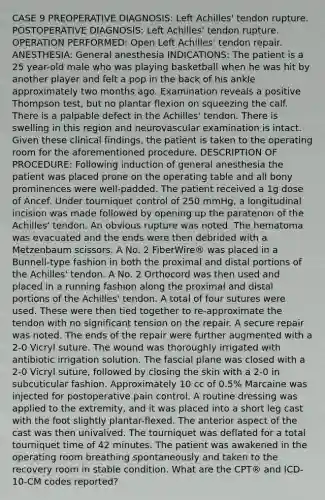 CASE 9 PREOPERATIVE DIAGNOSIS: Left Achilles' tendon rupture. POSTOPERATIVE DIAGNOSIS: Left Achilles' tendon rupture. OPERATION PERFORMED: Open Left Achilles' tendon repair. ANESTHESIA: General anesthesia INDICATIONS: The patient is a 25 year-old male who was playing basketball when he was hit by another player and felt a pop in the back of his ankle approximately two months ago. Examination reveals a positive Thompson test, but no plantar flexion on squeezing the calf. There is a palpable defect in the Achilles' tendon. There is swelling in this region and neurovascular examination is intact. Given these clinical findings, the patient is taken to the operating room for the aforementioned procedure. DESCRIPTION OF PROCEDURE: Following induction of general anesthesia the patient was placed prone on the operating table and all bony prominences were well-padded. The patient received a 1g dose of Ancef. Under tourniquet control of 250 mmHg, a longitudinal incision was made followed by opening up the paratenon of the Achilles' tendon. An obvious rupture was noted. The hematoma was evacuated and the ends were then debrided with a Metzenbaum scissors. A No. 2 FiberWire® was placed in a Bunnell-type fashion in both the proximal and distal portions of the Achilles' tendon. A No. 2 Orthocord was then used and placed in a running fashion along the proximal and distal portions of the Achilles' tendon. A total of four sutures were used. These were then tied together to re-approximate the tendon with no significant tension on the repair. A secure repair was noted. The ends of the repair were further augmented with a 2-0 Vicryl suture. The wound was thoroughly irrigated with antibiotic irrigation solution. The fascial plane was closed with a 2-0 Vicryl suture, followed by closing the skin with a 2-0 in subcuticular fashion. Approximately 10 cc of 0.5% Marcaine was injected for postoperative pain control. A routine dressing was applied to the extremity, and it was placed into a short leg cast with the foot slightly plantar-flexed. The anterior aspect of the cast was then univalved. The tourniquet was deflated for a total tourniquet time of 42 minutes. The patient was awakened in the operating room breathing spontaneously and taken to the recovery room in stable condition. What are the CPT® and ICD-10-CM codes reported?