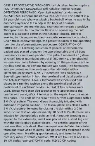 CASE 9 PREOPERATIVE DIAGNOSIS: Left Achilles' tendon rupture. POSTOPERATIVE DIAGNOSIS: Left Achilles' tendon rupture. OPERATION PERFORMED: Open Left Achilles' tendon repair. ANESTHESIA: General anesthesia INDICATIONS: The patient is a 25 year-old male who was playing basketball when he was hit by another player and felt a pop in the back of his ankle approximately two months ago. Examination reveals a positive Thompson test, but no plantar flexion on squeezing the calf. There is a palpable defect in the Achilles' tendon. There is swelling in this region and neurovascular examination is intact. Given these clinical findings, the patient is taken to the operating room for the aforementioned procedure. DESCRIPTION OF PROCEDURE: Following induction of general anesthesia the patient was placed prone on the operating table and all bony prominences were well-padded. The patient received a 1g dose of Ancef. Under tourniquet control of 250 mmHg, a longitudinal incision was made followed by opening up the paratenon of the Achilles' tendon. An obvious rupture was noted. The hematoma was evacuated and the ends were then debrided with a Metzenbaum scissors. A No. 2 FiberWire® was placed in a Bunnell-type fashion in both the proximal and distal portions of the Achilles' tendon. A No. 2 Orthocord was then used and placed in a running fashion along the proximal and distal portions of the Achilles' tendon. A total of four sutures were used. These were then tied together to re-approximate the tendon with no significant tension on the repair. A secure repair was noted. The ends of the repair were further augmented with a 2-0 Vicryl suture. The wound was thoroughly irrigated with antibiotic irrigation solution. The fascial plane was closed with a 2-0 Vicryl suture, followed by closing the skin with a 2-0 in subcuticular fashion. Approximately 10 cc of 0.5% Marcaine was injected for postoperative pain control. A routine dressing was applied to the extremity, and it was placed into a short leg cast with the foot slightly plantar-flexed. The anterior aspect of the cast was then univalved. The tourniquet was deflated for a total tourniquet time of 42 minutes. The patient was awakened in the operating room breathing spontaneously and taken to the recovery room in stable condition. What are the CPT® and ICD-10-CM codes reported? CPT® code: ICD-10-CM codes: