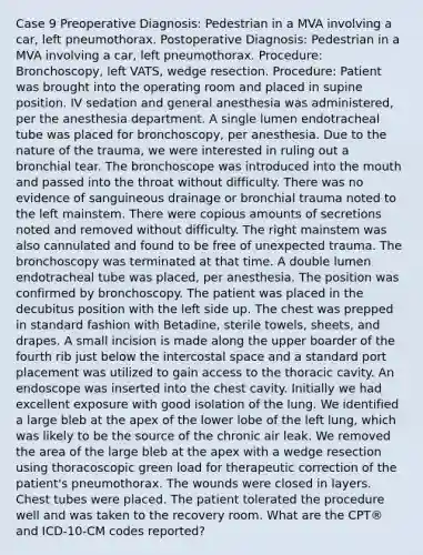 Case 9 Preoperative Diagnosis: Pedestrian in a MVA involving a car, left pneumothorax. Postoperative Diagnosis: Pedestrian in a MVA involving a car, left pneumothorax. Procedure: Bronchoscopy, left VATS, wedge resection. Procedure: Patient was brought into the operating room and placed in supine position. IV sedation and general anesthesia was administered, per the anesthesia department. A single lumen endotracheal tube was placed for bronchoscopy, per anesthesia. Due to the nature of the trauma, we were interested in ruling out a bronchial tear. The bronchoscope was introduced into the mouth and passed into the throat without difficulty. There was no evidence of sanguineous drainage or bronchial trauma noted to the left mainstem. There were copious amounts of secretions noted and removed without difficulty. The right mainstem was also cannulated and found to be free of unexpected trauma. The bronchoscopy was terminated at that time. A double lumen endotracheal tube was placed, per anesthesia. The position was confirmed by bronchoscopy. The patient was placed in the decubitus position with the left side up. The chest was prepped in standard fashion with Betadine, sterile towels, sheets, and drapes. A small incision is made along the upper boarder of the fourth rib just below the intercostal space and a standard port placement was utilized to gain access to the thoracic cavity. An endoscope was inserted into the chest cavity. Initially we had excellent exposure with good isolation of the lung. We identified a large bleb at the apex of the lower lobe of the left lung, which was likely to be the source of the chronic air leak. We removed the area of the large bleb at the apex with a wedge resection using thoracoscopic green load for therapeutic correction of the patient's pneumothorax. The wounds were closed in layers. Chest tubes were placed. The patient tolerated the procedure well and was taken to the recovery room. What are the CPT® and ICD-10-CM codes reported?