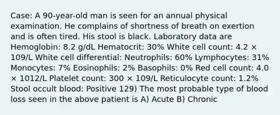 Case: A 90-year-old man is seen for an annual physical examination. He complains of shortness of breath on exertion and is often tired. His stool is black. Laboratory data are Hemoglobin: 8.2 g/dL Hematocrit: 30% White cell count: 4.2 × 109/L White cell differential: Neutrophils: 60% Lymphocytes: 31% Monocytes: 7% Eosinophils: 2% Basophils: 0% Red cell count: 4.0 × 1012/L Platelet count: 300 × 109/L Reticulocyte count: 1.2% Stool occult blood: Positive 129) The most probable type of blood loss seen in the above patient is A) Acute B) Chronic