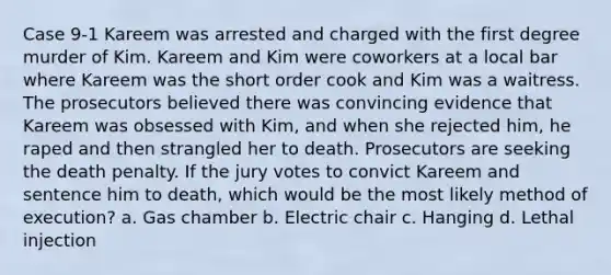 Case 9-1 Kareem was arrested and charged with the first degree murder of Kim. Kareem and Kim were coworkers at a local bar where Kareem was the short order cook and Kim was a waitress. The prosecutors believed there was convincing evidence that Kareem was obsessed with Kim, and when she rejected him, he raped and then strangled her to death. Prosecutors are seeking the death penalty.​ If the jury votes to convict Kareem and sentence him to death, which would be the most likely method of execution? a. ​Gas chamber b. ​Electric chair c. ​Hanging d. ​Lethal injection