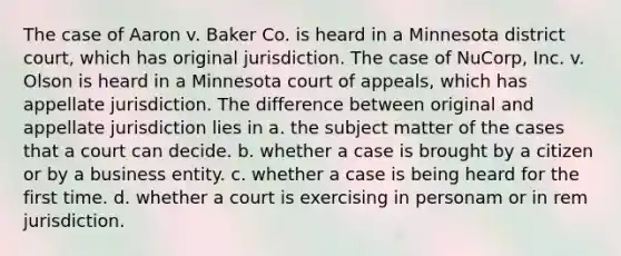 The case of Aaron v. Baker Co. is heard in a Minnesota district court, which has original jurisdiction. The case of NuCorp, Inc. v. Olson is heard in a Minnesota court of appeals, which has appellate jurisdiction. The difference between original and appellate jurisdiction lies in a. the subject matter of the cases that a court can decide. b. whether a case is brought by a citizen or by a business entity. c. whether a case is being heard for the first time. d. whether a court is exercising in personam or in rem jurisdiction.