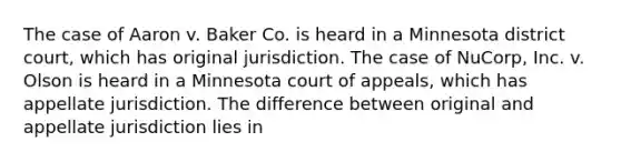 The case of Aaron v. Baker Co. is heard in a Minnesota district court, which has original jurisdiction. The case of NuCorp, Inc. v. Olson is heard in a Minnesota court of appeals, which has appellate jurisdiction. The difference between original and appellate jurisdiction lies in