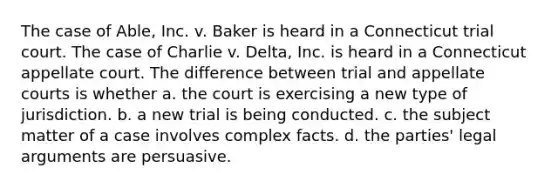 The case of Able, Inc. v. Baker is heard in a Connecticut trial court. The case of Charlie v. Delta, Inc. is heard in a Connecticut appellate court. The difference between trial and appellate courts is whether a. the court is exercising a new type of jurisdiction. b. a new trial is being conducted. c. the subject matter of a case involves complex facts. d. the parties' legal arguments are persuasive.