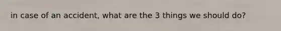 in case of an accident, what are the 3 things we should do?