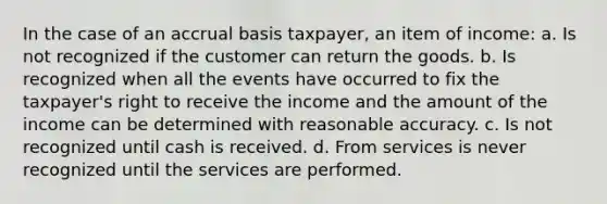 In the case of an accrual basis taxpayer, an item of income: a. Is not recognized if the customer can return the goods. b. Is recognized when all the events have occurred to fix the taxpayer's right to receive the income and the amount of the income can be determined with reasonable accuracy. c. Is not recognized until cash is received. d. From services is never recognized until the services are performed.