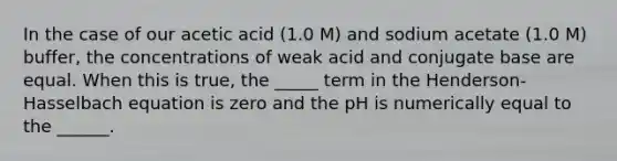 In the case of our acetic acid (1.0 M) and sodium acetate (1.0 M) buffer, the concentrations of weak acid and conjugate base are equal. When this is true, the _____ term in the Henderson-Hasselbach equation is zero and the pH is numerically equal to the ______.