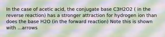 In the case of acetic acid, the conjugate base C3H2O2 ( in the reverse reaction) has a stronger attraction for hydrogen ion than does the base H2O (in the forward reaction) Note this is shown with ...arrows