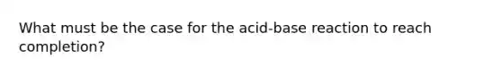 What must be the case for the acid-base reaction to reach completion?