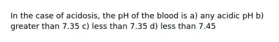 In the case of acidosis, the pH of the blood is a) any acidic pH b) greater than 7.35 c) less than 7.35 d) less than 7.45