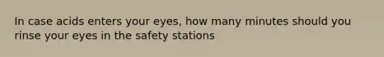 In case acids enters your eyes, how many minutes should you rinse your eyes in the safety stations