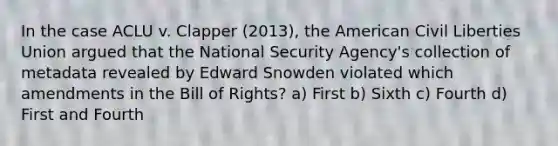 In the case ACLU v. Clapper (2013), the American Civil Liberties Union argued that the National Security Agency's collection of metadata revealed by Edward Snowden violated which amendments in the Bill of Rights? a) First b) Sixth c) Fourth d) First and Fourth