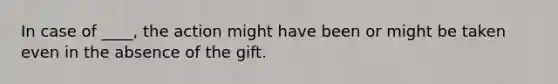 In case of ____, the action might have been or might be taken even in the absence of the gift.