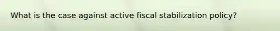 What is the case against active fiscal stabilization policy?