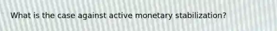 What is the case against active monetary stabilization?