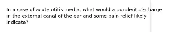 In a case of acute otitis media, what would a purulent discharge in the external canal of the ear and some pain relief likely indicate?
