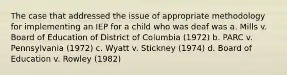 The case that addressed the issue of appropriate methodology for implementing an IEP for a child who was deaf was a. Mills v. Board of Education of District of Columbia (1972) b. PARC v. Pennsylvania (1972) c. Wyatt v. Stickney (1974) d. Board of Education v. Rowley (1982)