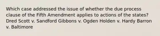 Which case addressed the issue of whether the due process clause of the Fifth Amendment applies to actions of the states? Dred Scott v. Sandford Gibbons v. Ogden Holden v. Hardy Barron v. Baltimore