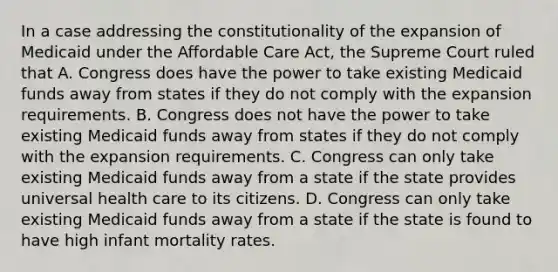 In a case addressing the constitutionality of the expansion of Medicaid under the Affordable Care Act, the Supreme Court ruled that A. Congress does have the power to take existing Medicaid funds away from states if they do not comply with the expansion requirements. B. Congress does not have the power to take existing Medicaid funds away from states if they do not comply with the expansion requirements. C. Congress can only take existing Medicaid funds away from a state if the state provides universal health care to its citizens. D. Congress can only take existing Medicaid funds away from a state if the state is found to have high infant mortality rates.