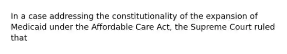 In a case addressing the constitutionality of the expansion of Medicaid under the Affordable Care Act, the Supreme Court ruled that