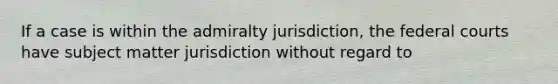 If a case is within the admiralty jurisdiction, the federal courts have subject matter jurisdiction without regard to